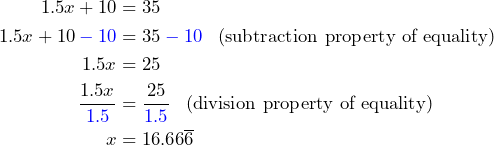 \begin{aligned}1.5x+10 &= 35 \\ 1.5x+10\color{blue}-10\color{black} &= 35\color{blue}-10 \color{black}\;\;\; \text{(subtraction property of equality)} \\1.5x&=25 \\ \frac{1.5x}{\color{blue}1.5\color{black}} &= \frac{25}{\color{blue}1.5\color{black}} \;\;\; \text{(division property of equality)} \\ x&=16.66\overline{6}\end{aligned}