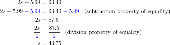 \begin{aligned}2s+5.99 &= 93.49 \\ 2s+5.99\color{blue}-5.99 \color{black}&= 93.49\color{blue}-5.99\color{black} \;\;\; \text{(subtraction property of equality)} \\2s&=87.5 \\ \frac{2s}{\color{blue}2\color{black}} &= \frac{87.5}{\color{blue}2\color{black}} \;\;\; \text{(division property of equality)} \\ s&=43.75\end{aligned}