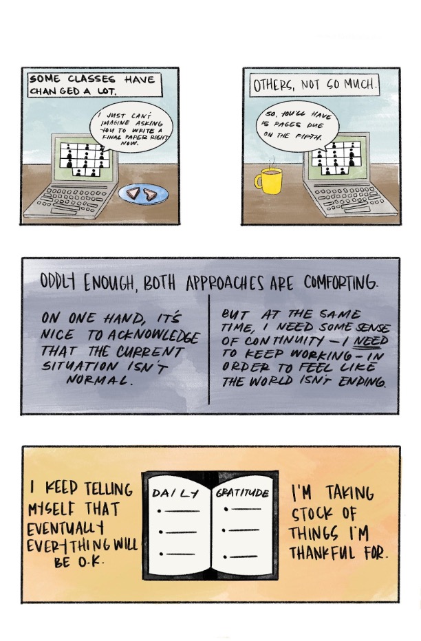 a comic strip made up of 4 boxes. The first box includes a cartoon sketch of a zoom class on a laptop. A text bubble from the laptop reads, " I just cannot imagine asking you to write a final paper right now", and a text box at the top of the image reads "Some classes have changed a lot". The second box in the strip has a similar sketch as the first box. A text bubble from the laptop reads, "So, you will have fifteen pages due on the fifth", and a text box at the top of the comic box reads, "Others, not so much". The third comic strip box reads: "Oddly enough, both approaches are comforting. On one hand, it's nice to acknowledge that the current situation is not normal, but at the same time, I need some sense of continuity- I need to keep working- in order to feel like the world is not ending". The last comic strip box has a cartoon sketch of a daily planner labeled with "Daily" and "Gratitude" on the pages. The comic strip box reads: "I keep telling myself that eventually everything will be okay. I am taking stock of things I am thankful for".