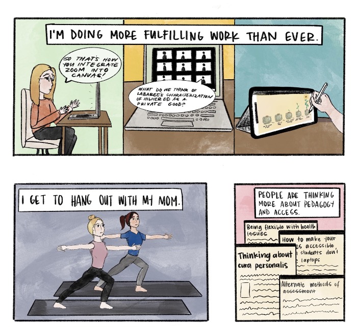 A comic strip made up of three comic boxes. The first box is captioned: I am doing more fulfilling work than ever. The first box is divided into three cartoon sketches: A woman in front of a computer screen, a laptop screen of a Zoom class, and a hand sketching on an iPad. The woman has a text bubble that reads, "So that is how yo integrate Zoom into Canvas!", and the laptop Zoom class has a text bubble that reads, "What do we think of Labaree's characterization of higher education as a private good?". The second comic box shows a cartoon sketch of two women doing yoga with the caption reading, "I get to hangout with my mom". And the last comic box has a cartoon sketch of several different papers with the caption, "People are thinking more about pedagogy and access".