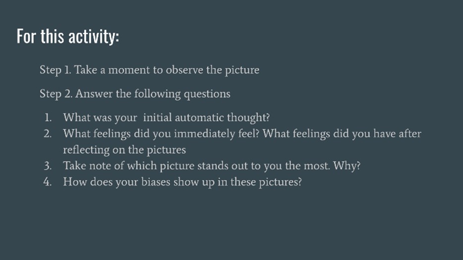 For this Activity: Step 1. Take a moment to observe the picture. Step 2. Answer the following questions. 1. What was your initial automatic thought? 2. What feelings did you immediately feel? What feelings did you have after reflecting on the pictures. 3. Take note of which picture stand out to you the most. Why? 4. How does your biases show up in these pictures?
